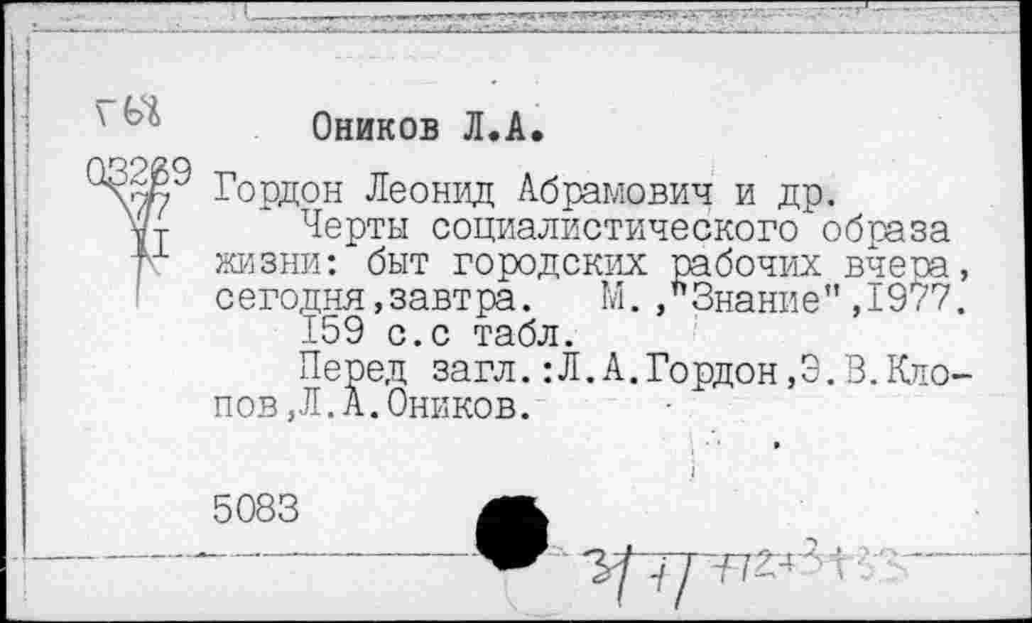 ﻿Оников Л.А.
Гордон Леонид Абрамович и др.
Ут Черты социалистического образа
Тх жизни: быт городских рабочих вчеоа, сегодня,завтра. М. »Знание”,1977.
159 с.с табл.
Перед загл.:Л.А.Гордон,3.В.Клопов, Л. А. Оников.
5083